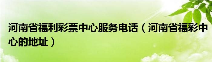 河南省福利彩票中心服务电话（河南省福彩中心的地址）