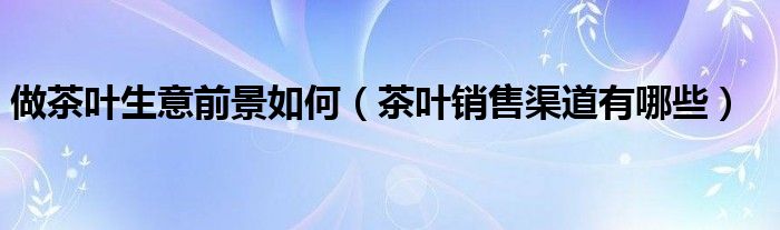 做茶叶生意前景如何（茶叶销售渠道有哪些）