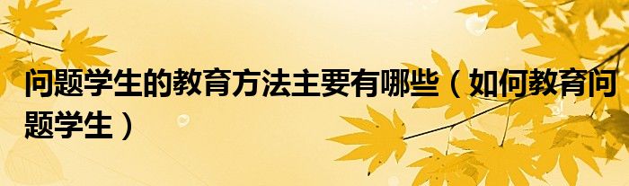 问题学生的教育方法主要有哪些（如何教育问题学生）