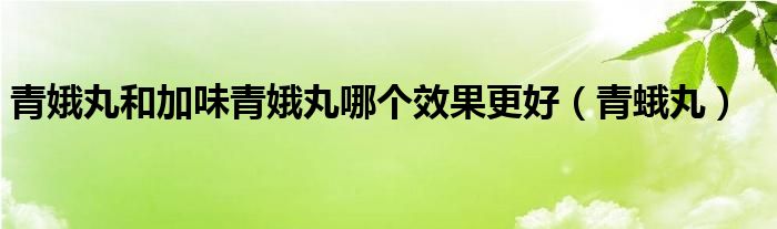 青娥丸和加味青娥丸哪个效果更好（青蛾丸）