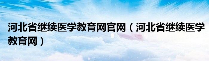 河北省继续医学教育网官网（河北省继续医学教育网）