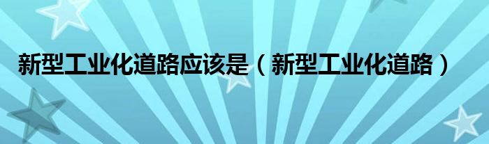 新型工业化道路应该是（新型工业化道路）