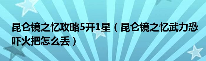 昆仑镜之忆攻略5开1星（昆仑镜之忆武力恐吓火把怎么丢）