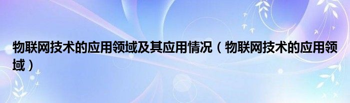 物联网技术的应用领域及其应用情况（物联网技术的应用领域）