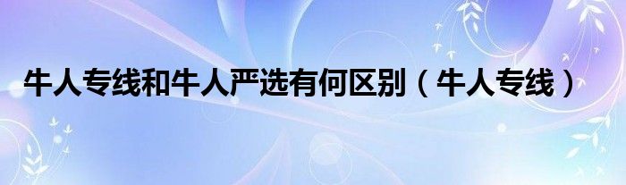 牛人专线和牛人严选有何区别（牛人专线）