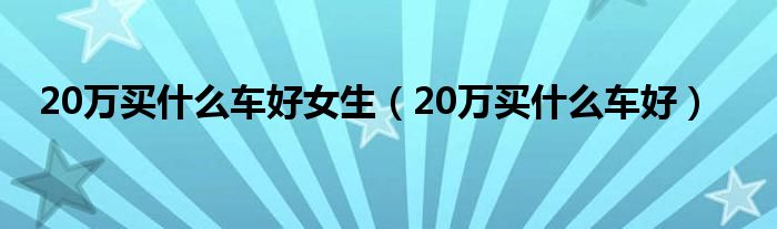 20万买什么车好女生（20万买什么车好）