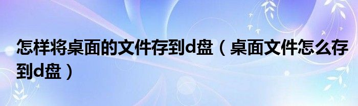 怎样将桌面的文件存到d盘（桌面文件怎么存到d盘）