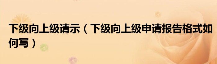 下级向上级请示（下级向上级申请报告格式如何写）