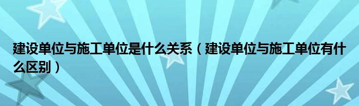 建设单位与施工单位是什么关系（建设单位与施工单位有什么区别）