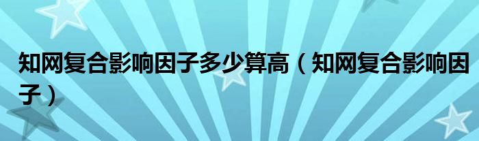 知网复合影响因子多少算高（知网复合影响因子）