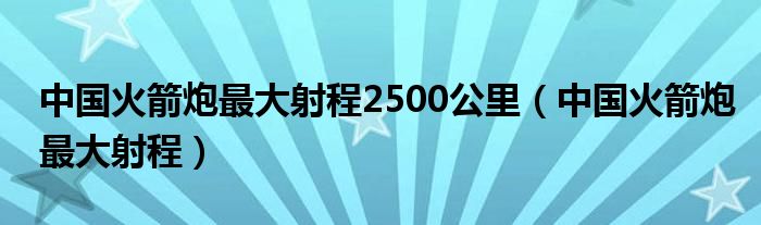 中国火箭炮最大射程2500公里（中国火箭炮最大射程）