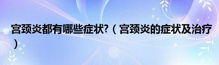 宫颈炎都有哪些症状?（宫颈炎的症状及治疗）