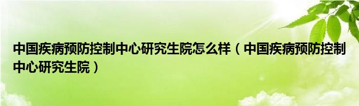 中国疾病预防控制中心研究生院怎么样（中国疾病预防控制中心研究生院）