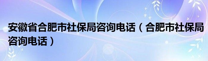 安徽省合肥市社保局咨询电话（合肥市社保局咨询电话）