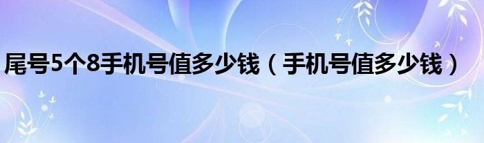 尾号5个8手机号值多少钱（手机号值多少钱）