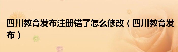 四川教育发布注册错了怎么修改（四川教育发布）