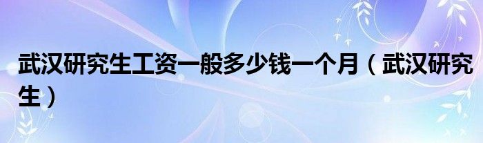 武汉研究生工资一般多少钱一个月（武汉研究生）