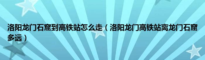 洛阳龙门石窟到高铁站怎么走（洛阳龙门高铁站离龙门石窟多远）