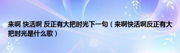 来啊 快活啊 反正有大把时光下一句（来啊快活啊反正有大把时光是什么歌）