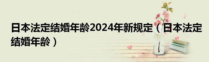 日本法定结婚年龄2024年新规定（日本法定结婚年龄）