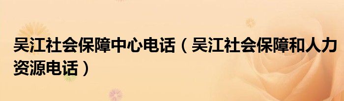 吴江社会保障中心电话（吴江社会保障和人力资源电话）