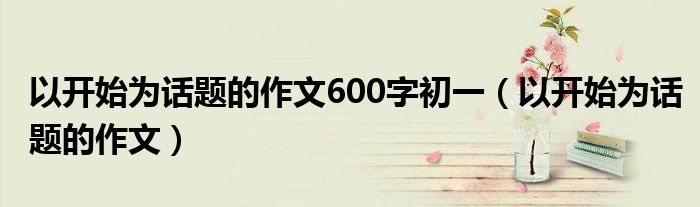 以开始为话题的作文600字初一（以开始为话题的作文）