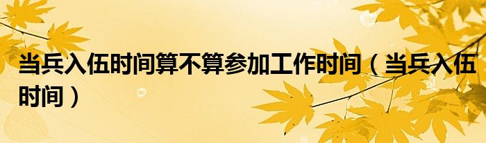 当兵入伍时间算不算参加工作时间（当兵入伍时间）