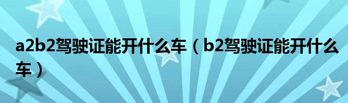 a2b2驾驶证能开什么车（b2驾驶证能开什么车）