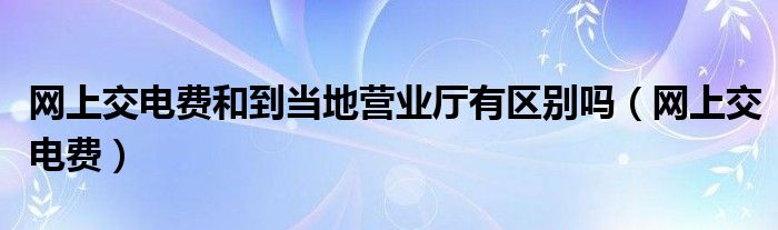 网上交电费和到当地营业厅有区别吗（网上交电费）