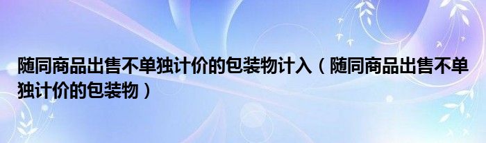 随同商品出售不单独计价的包装物计入（随同商品出售不单独计价的包装物）