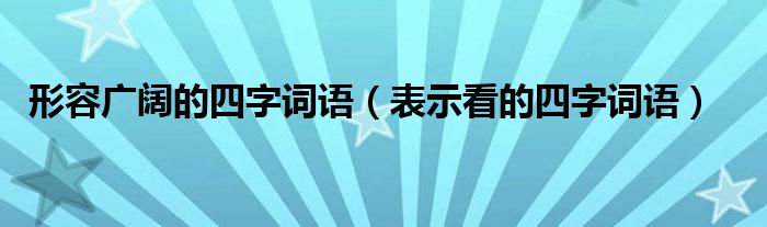 形容广阔的四字词语（表示看的四字词语）