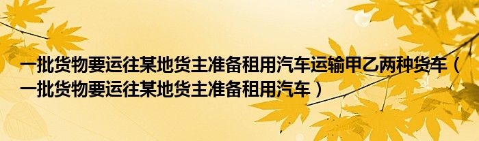 一批货物要运往某地货主准备租用汽车运输甲乙两种货车（一批货物要运往某地货主准备租用汽车）