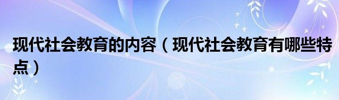 现代社会教育的内容（现代社会教育有哪些特点）