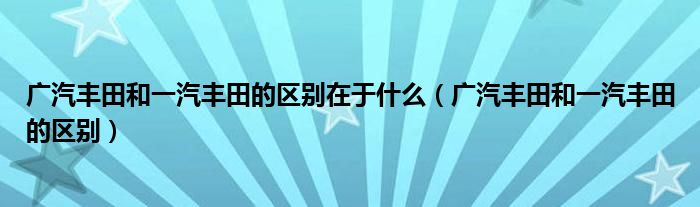 广汽丰田和一汽丰田的区别在于什么（广汽丰田和一汽丰田的区别）