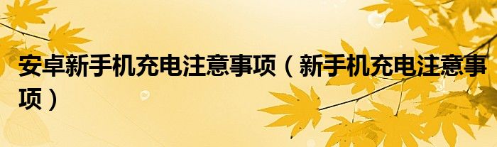 安卓新手机充电注意事项（新手机充电注意事项）