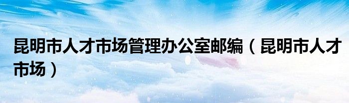 昆明市人才市场管理办公室邮编（昆明市人才市场）