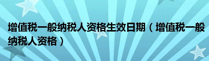 增值税一般纳税人资格生效日期（增值税一般纳税人资格）