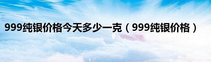 999纯银价格今天多少一克（999纯银价格）