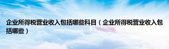 企业所得税营业收入包括哪些科目（企业所得税营业收入包括哪些）