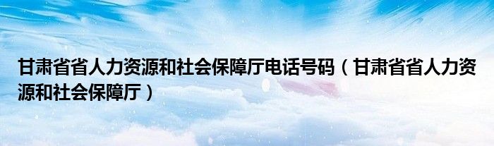 甘肃省省人力资源和社会保障厅电话号码（甘肃省省人力资源和社会保障厅）