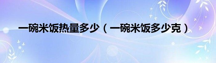 一碗米饭热量多少（一碗米饭多少克）