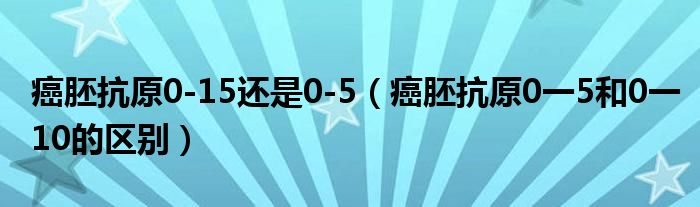 癌胚抗原0-15还是0-5（癌胚抗原0一5和0一10的区别）