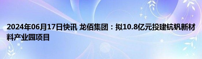 2024年06月17日快讯 龙佰集团：拟10.8亿元投建钪钒新材料产业园项目