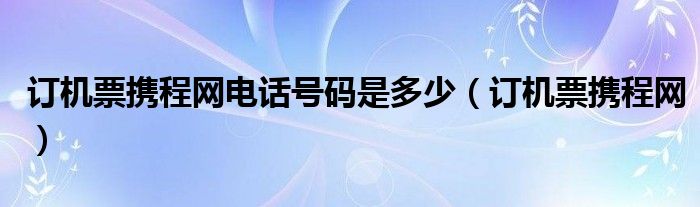 订机票携程网电话号码是多少（订机票携程网）