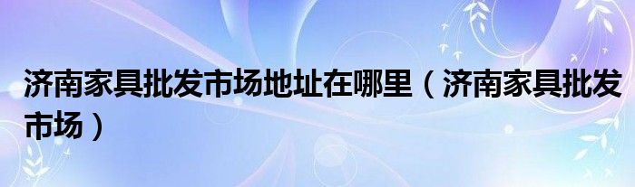 济南家具批发市场地址在哪里（济南家具批发市场）