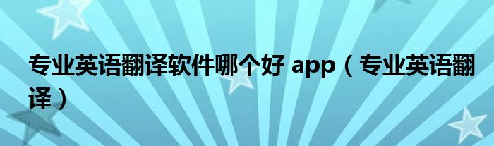 专业英语翻译软件哪个好 app（专业英语翻译）