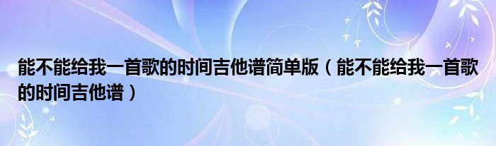 能不能给我一首歌的时间吉他谱简单版（能不能给我一首歌的时间吉他谱）