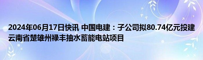 2024年06月17日快讯 中国电建：子公司拟80.74亿元投建云南省楚雄州禄丰抽水蓄能电站项目