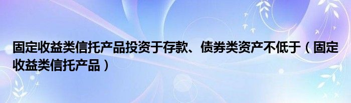 固定收益类信托产品投资于存款、债券类资产不低于（固定收益类信托产品）