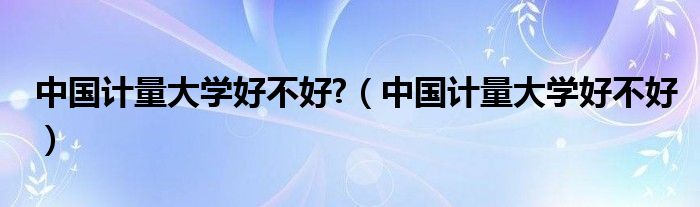 中国计量大学好不好?（中国计量大学好不好）